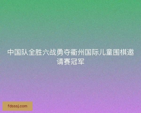 中国队全胜六战勇夺衢州国际儿童围棋邀请赛冠军
