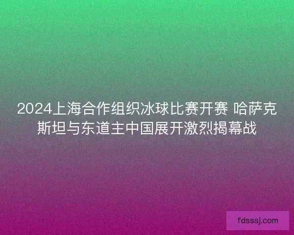 2024上海合作组织冰球比赛开赛 哈萨克斯坦与东道主中国展开激烈揭幕战
