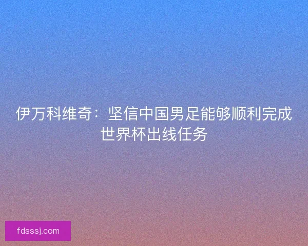 伊万科维奇：坚信中国男足能够顺利完成世界杯出线任务
