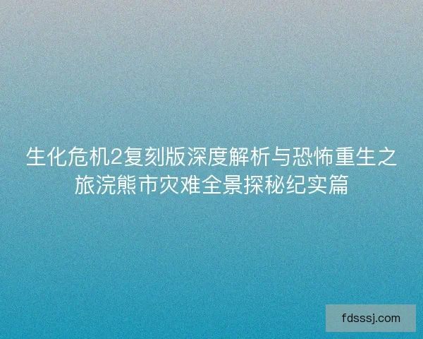 生化危机2复刻版深度解析与恐怖重生之旅浣熊市灾难全景探秘纪实篇
