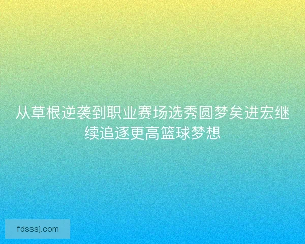 从草根逆袭到职业赛场选秀圆梦矣进宏继续追逐更高篮球梦想