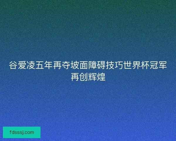 谷爱凌五年再夺坡面障碍技巧世界杯冠军再创辉煌