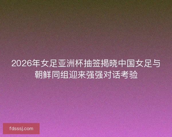 2026年女足亚洲杯抽签揭晓中国女足与朝鲜同组迎来强强对话考验