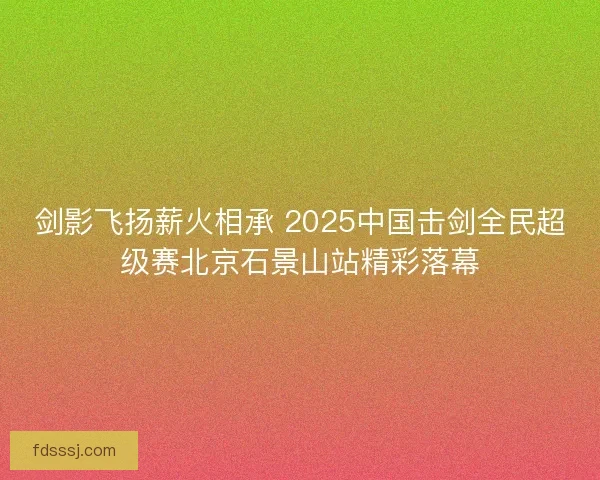 剑影飞扬薪火相承 2025中国击剑全民超级赛北京石景山站精彩落幕