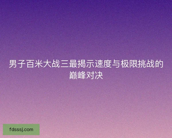 男子百米大战三最揭示速度与极限挑战的巅峰对决