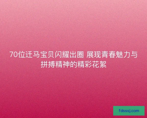 70位迁马宝贝闪耀出圈 展现青春魅力与拼搏精神的精彩花絮