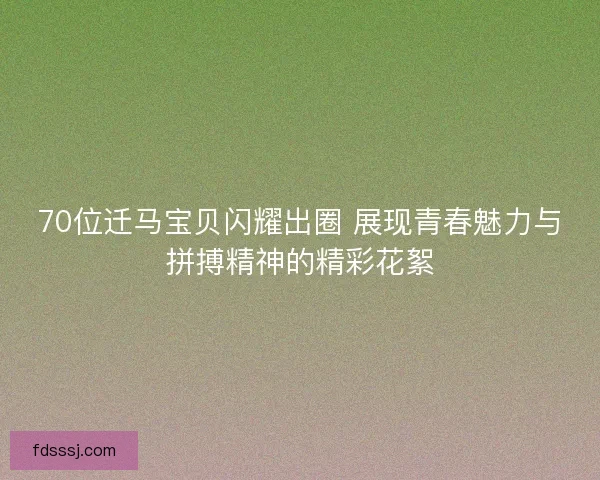 70位迁马宝贝闪耀出圈 展现青春魅力与拼搏精神的精彩花絮