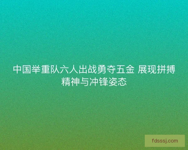 中国举重队六人出战勇夺五金 展现拼搏精神与冲锋姿态
