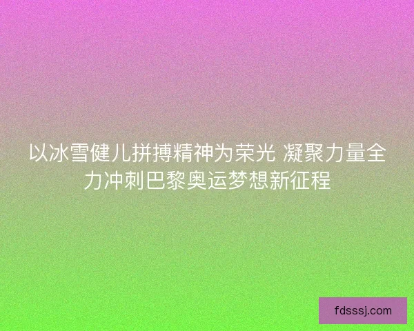 以冰雪健儿拼搏精神为荣光 凝聚力量全力冲刺巴黎奥运梦想新征程