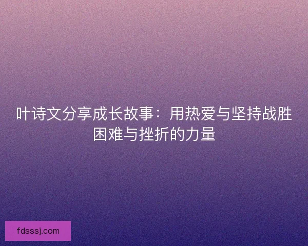 叶诗文分享成长故事：用热爱与坚持战胜困难与挫折的力量