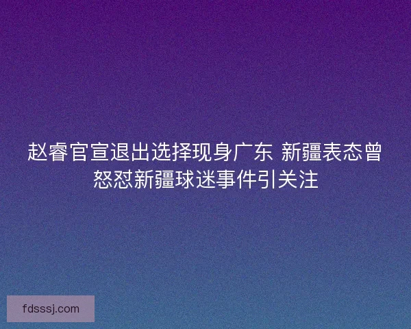 赵睿官宣退出选择现身广东 新疆表态曾怒怼新疆球迷事件引关注