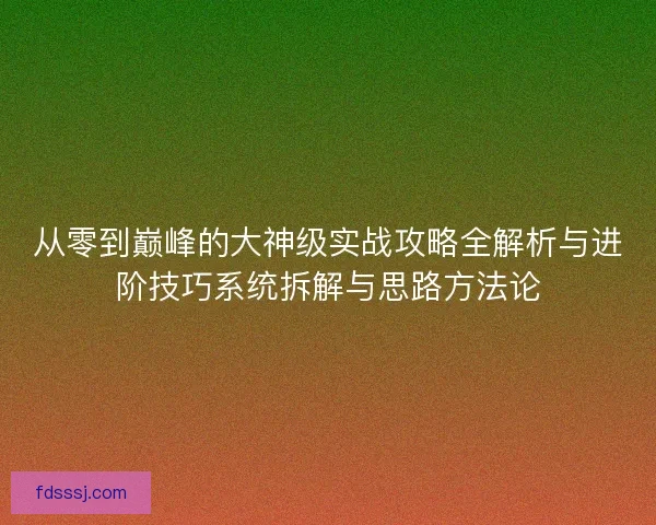从零到巅峰的大神级实战攻略全解析与进阶技巧系统拆解与思路方法论