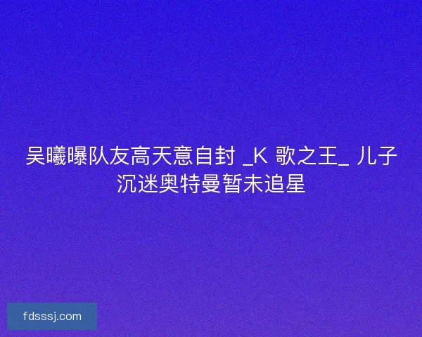 吴曦曝队友高天意自封 _K 歌之王_ 儿子沉迷奥特曼暂未追星
