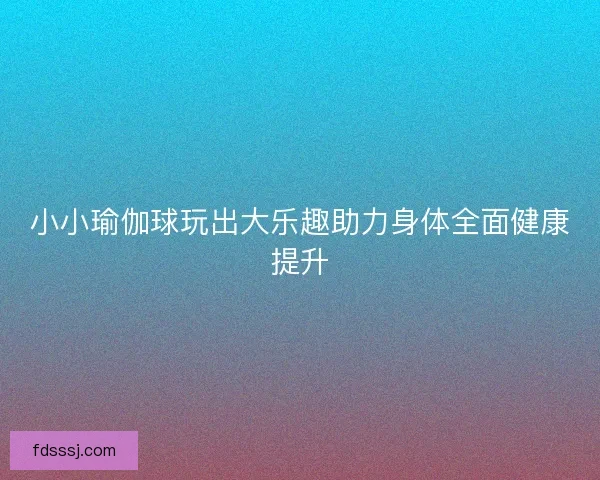 小小瑜伽球玩出大乐趣助力身体全面健康提升